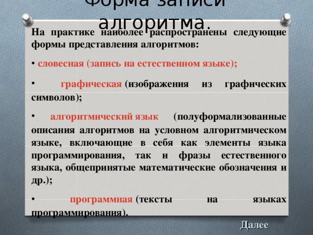 Форма записи алгоритма. На практике наиболее распространены следующие формы представления алгоритмов:  словесная (запись на естественном языке);  графическая  (изображения из графических символов);  алгоритмический язык (полуформализованные описания алгоритмов на условном алгоритмическом языке, включающие в себя как элементы языка программирования, так и фразы естественного языка, общепринятые математические обозначения и др.);  программная  (тексты на языках программирования).  Далее 