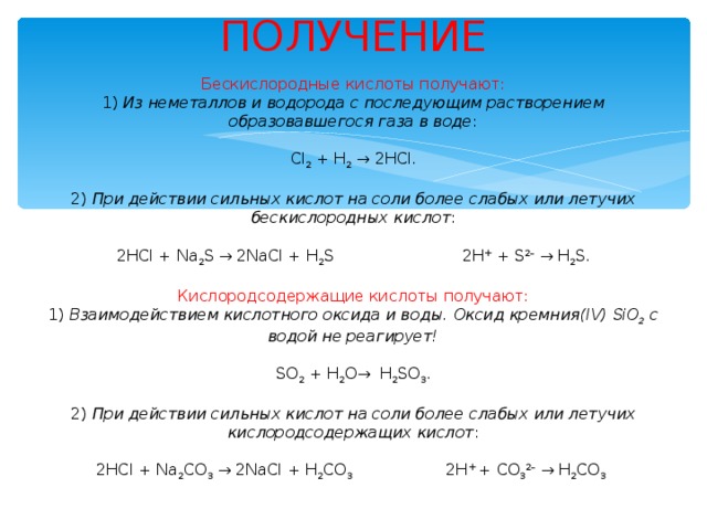 ПОЛУЧЕНИЕ   Бескислородные кислоты получают:  1)  Из неметаллов и водорода с последующим растворением образовавшегося газа в воде :     Cl 2  + H 2   →  2HCl.     2)  При действии сильных кислот на соли более слабых или летучих бескислородных кислот :     2HCl + Na 2 S  →  2NaCl + Н 2 S­                          2H +  + S 2–   →  Н 2 S­.     Кислородсодержащие кислоты получают:  1)  Взаимодействием кислотного оксида и воды.   Оксид кремния(IV) SiO 2  с водой не реагирует!     SO 2  + H 2 O →   H 2 SO 3 .     2)  При действии сильных кислот на соли более слабых или летучих кислородсодержащих кислот :     2HCl + Na 2 CO 3   →  2NaCl + Н 2 СО 3                    2H +  + CO 3 2–   →  Н 2 СО 3 .   