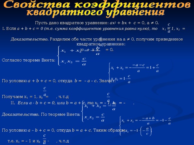 Пусть дано квадратное уравнение: ах 2 + b х + с = 0, а ≠ 0. I. Если а + b + с = 0 (т.е. сумма коэффициентов уравнения равна нулю), то х 1 = 1, х 2 =  Доказательство . Разделим обе части уравнения на а ≠ 0, получим приведенное квадратное уравнение: х 2 + х + = 0.   Согласно теореме Виета:  По условию а + b + с = 0, откуда b = – а – с . Значит:  Получаем х 1 = 1, х 2 = , ч.т.д II.  Если а - b + с = 0, или b = а + с, то х 1 = – 1, х 2 = – . II.  Если а - b + с = 0, или b = а + с, то х 1 = – 1, х 2 = – .  Доказательство . По теореме Виета:  По условию а – b + с = 0, откуда b = а + с. Таким образом:  т.е. х 1 = – 1 и х 2 = - , ч.т.д   