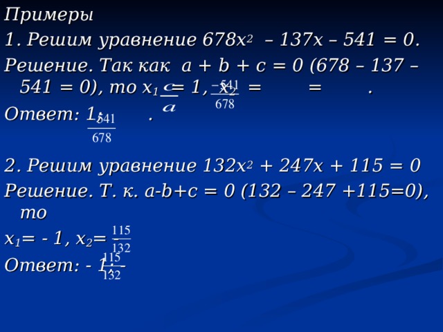 Примеры 1. Решим уравнение 678х 2 – 137х – 541 = 0. Решение. Так как а + b + с = 0 (678 – 137 – 541 = 0), то х 1 = 1, х 2 = = . Ответ: 1; .  2. Решим уравнение 132х 2 + 247х + 115 = 0 Решение. Т. к. а- b +с = 0 (132 – 247 +115=0), то х 1 = - 1, х 2 = - Ответ: - 1; -  