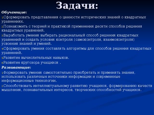 Задачи: Обучающие: Сформировать представления о ценности исторических знаний о квадратных уравнениях. Познакомить с теорией и практикой применения десяти способов решения квадратных уравнений. Выработать умения выбирать рациональный способ решения квадратных уравнений и создать условия контроля (самоконтроля, взаимоконтроля) усвоения знаний и умений. Сформировать умения составлять алгоритмы для способов решения квадратных уравнений. Развитие вычислительных навыков. Развитие кругозора учащихся . Развивающие: Формировать умения самостоятельно приобретать и применять знания, использовать различные источники информации и современные информационные технологии. Способствовать интеллектуальному развитию учащихся, формированию качеств мышления, познавательных интересов, творческих способностей учащихся. 