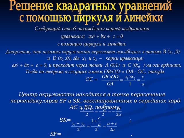 Следующий способ нахождения корней квадратного уравнения: ах 2 + b х + с = 0 с помощью циркуля и линейки.  Допустим, что искомая окружность пересекает ось абсцисс в точках B (х 1 ;0) и D (х 2 ;0), где х 1 и х 2 – корни уравнения:  ах 2 + b х + с = 0, и проходит через точки А (0;1) и С (0; ) на оси ординат. Тогда по теореме о секущих имеем ОВ∙О D = ОА ∙ ОС, откуда ОС =  Центр окружности находится в точке пересечения перпендикуляров SF и SK, восстановленных в серединах хорд АС и BD, поэтому:   SK= ;   SF= .  