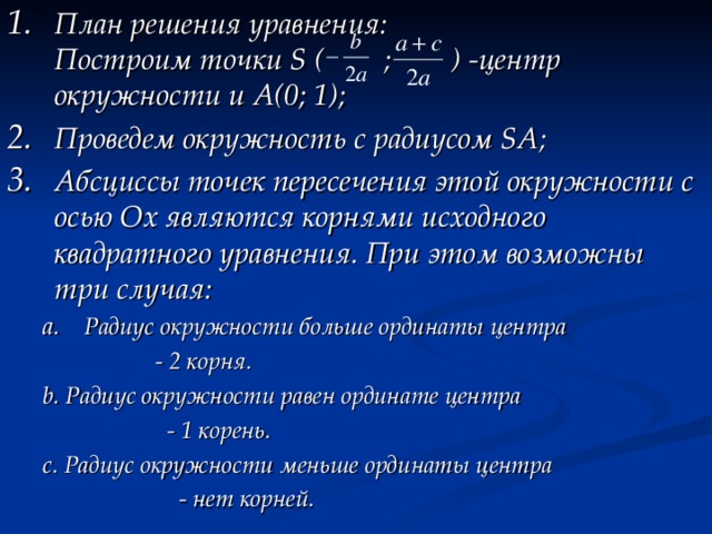 План решения уравнения:  Построим точки S ( ; ) - центр окружности и А(0; 1); Проведем окружность с радиусом SA; Абсциссы точек пересечения этой окружности с осью Ох являются корнями исходного квадратного уравнения. При этом возможны три случая: Радиус окружности больше ординаты центра Радиус окружности больше ординаты центра  - 2 корня. b. Радиус окружности равен ординате центра  - 1 корень. c. Радиус окружности меньше ординаты центра  - нет корней.  - 2 корня. b. Радиус окружности равен ординате центра  - 1 корень. c. Радиус окружности меньше ординаты центра  - нет корней.   