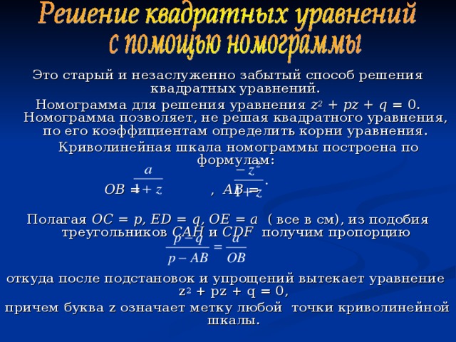 Это старый и незаслуженно забытый способ решения квадратных уравнений. Номограмма для решения уравнения z 2 + pz + q = 0. Номограмма позволяет, не решая квадратного уравнения, по его коэффициентам определить корни уравнения.  Криволинейная шкала номограммы построена по формулам:    ОВ = , АВ =   Полагая ОС = р, Е D = q , ОЕ = а ( все в см), из подобия треугольников САН и С DF  получим пропорцию   откуда после подстановок и упрощений вытекает уравнение  z 2 + pz + q = 0, причем буква z означает метку любой точки криволинейной шкалы.  