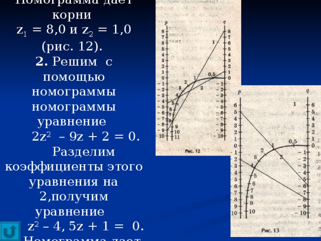 1. Для уравнения  z 2   – 9 z + 8 = 0. Номограмма дает корни z 1 = 8,0 и z 2 = 1,0 (рис. 12). 2. Решим с помощью номограммы номограммы уравнение  2 z 2  – 9 z + 2 = 0.  Разделим коэффициенты этого уравнения на 2,получим уравнение  z 2 – 4, 5 z + 1 =  0.  Номограмма дает корни z 1 = 4 и z 2 = 0,5. 