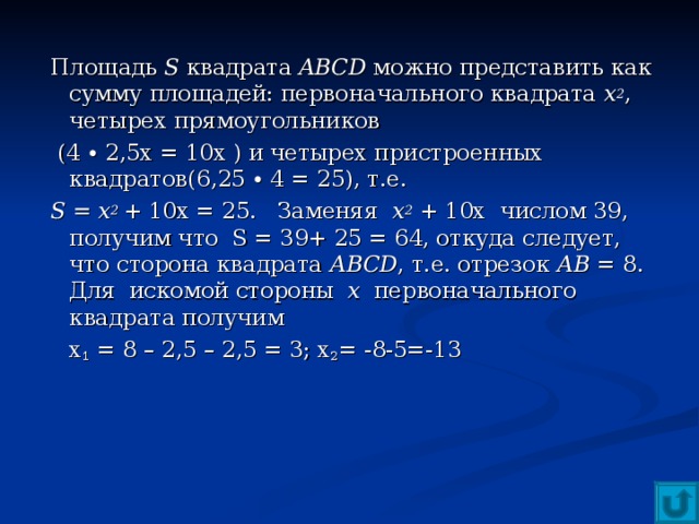 Площадь S  квадрата ABCD можно представить как сумму площадей: первоначального квадрата х 2 , четырех прямоугольников  (4 ∙ 2,5х = 10х ) и четырех пристроенных квадратов(6,25 ∙ 4 = 25), т.е. S = х 2  + 10х = 25. Заменяя х 2 + 10х числом 39, получим что S = 39+ 25 = 64, откуда следует, что сторона квадрата АВС D , т.е. отрезок АВ = 8. Для искомой стороны х первоначального квадрата получим  х 1 = 8 – 2,5 – 2,5 = 3; х 2 = -8-5=-13   