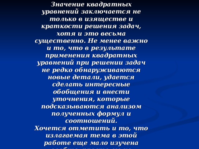 Значение квадратных уравнений заключается не только в изяществе и краткости решения задач, хотя и это весьма существенно. Не менее важно и то, что в результате применения квадратных уравнений при решении задач не редко обнаруживаются новые детали, удается сделать интересные обобщения и внести уточнения, которые подсказываются анализом полученных формул и соотношений. Хочется отметить и то, что излагаемая тема в этой работе еще мало изучена вообще, просто ею не занимаются, поэтому она таит в себе много скрытого и неизвестного, что дает прекрасную возможность для дальнейшей работы над ней.  