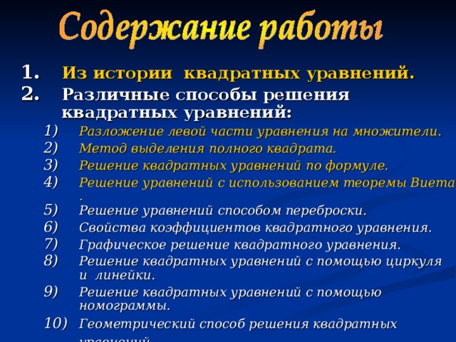 Из истории  квадратных уравнений . Различные способы решения квадратных уравнений:  Разложение левой части уравнения на множители. Метод выделения полного квадрата. Решение квадратных уравнений по формуле. Решение уравнений с использованием теоремы Виета. Решение уравнений способом переброски. Свойства коэффициентов квадратного уравнения. Графическое решение квадратного уравнения. Решение квадратных уравнений с помощью циркуля и линейки. Решение квадратных уравнений с помощью номограммы. Геометрический способ решения квадратных уравнений.  Разложение левой части уравнения на множители. Метод выделения полного квадрата. Решение квадратных уравнений по формуле. Решение уравнений с использованием теоремы Виета. Решение уравнений способом переброски. Свойства коэффициентов квадратного уравнения. Графическое решение квадратного уравнения. Решение квадратных уравнений с помощью циркуля и линейки. Решение квадратных уравнений с помощью номограммы. Геометрический способ решения квадратных уравнений.  