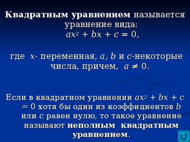 Квадратным уравнением называется уравнение вида:   ax 2 + bx + c  = 0,    где х - переменная , а, b  и с -некоторые числа, причем, а ≠ 0.    Если в квадратном уравнении ах 2 + bx + c  = 0 хотя бы один из коэффициентов b или с равен нулю, то такое уравнение называют неполным квадратным уравнением . 