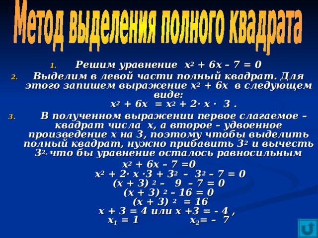 Решим уравнение х 2 + 6х – 7 = 0 Выделим в левой части полный квадрат. Для этого запишем выражение х 2 + 6х в следующем виде:  х 2 + 6х = х 2 + 2· х · 3 .  В полученном выражении первое слагаемое – квадрат числа х, а второе – удвоенное произведение х на 3, поэтому чтобы выделить полный квадрат, нужно прибавить 3 2 и вычесть 3 2, что бы уравнение осталось равносильным х 2 + 6х – 7 =0  х 2 + 2· х ·3 + 3 2 – 3 2 – 7 = 0  (х + 3) 2 – 9 – 7 = 0  (х + 3) 2 – 16 = 0  (х + 3) 2 = 16  х + 3 = 4 или х +3 = - 4 ,  х 1 = 1 х 2 = – 7  