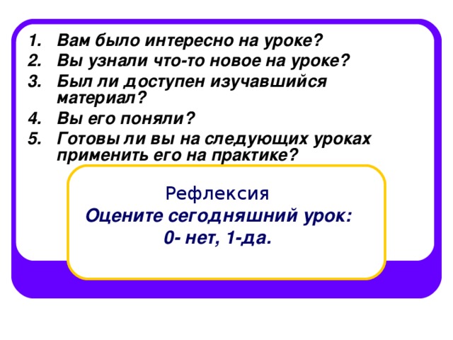 Вам было интересно на уроке? Вы узнали что-то новое на уроке? Был ли доступен изучавшийся материал? Вы его поняли? Готовы ли вы на следующих уроках применить его на практике?  Рефлексия   Оцените сегодняшний урок:  0- нет, 1-да. 