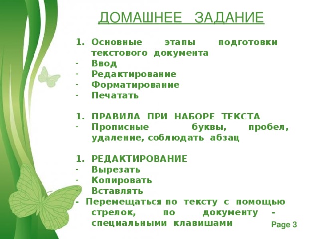 ДОМАШНЕЕ ЗАДАНИЕ Основные этапы подготовки текстового документа Ввод Редактирование Форматирование Печатать  ПРАВИЛА ПРИ НАБОРЕ ТЕКСТА Прописные буквы, пробел, удаление, соблюдать абзац  РЕДАКТИРОВАНИЕ Вырезать Копировать Вставлять - Перемещаться по тексту с помощью стрелок, по документу - специальными клавишами   