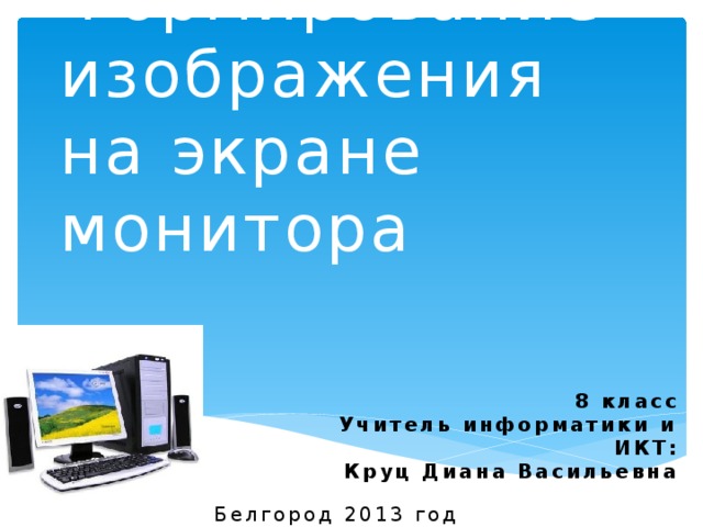 Формирование изображения на экране монитора 8 класс Учитель информатики и ИКТ: Круц Диана Васильевна Белгород 2013 год 