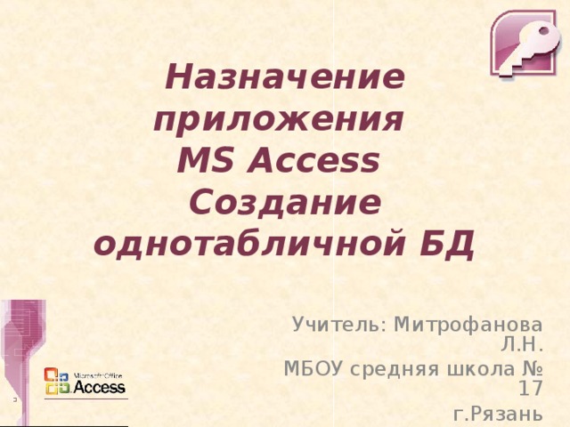 Назначение приложения  MS Access  Создание однотабличной БД Учитель: Митрофанова Л.Н. МБОУ средняя школа № 17 г.Рязань 
