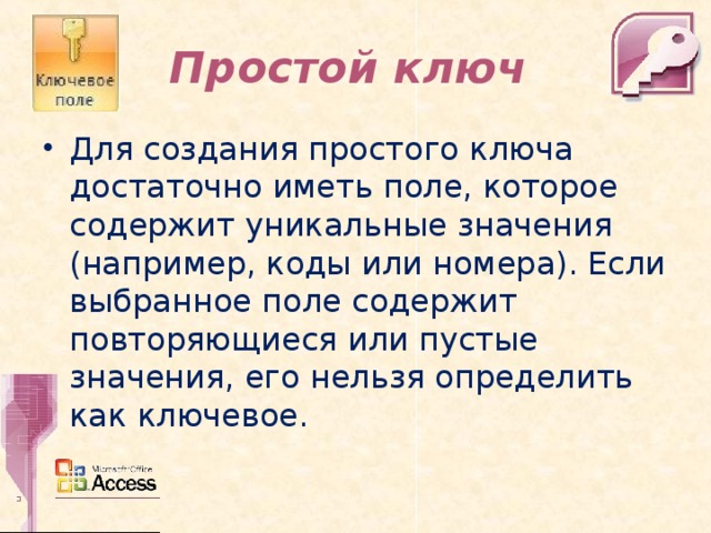 Простой ключ Для создания простого ключа достаточно иметь поле, которое содержит уникальные значения (например, коды или номера). Если выбранное поле содержит повторяющиеся или пустые значения, его нельзя определить как ключевое.  