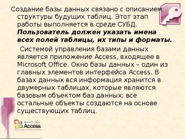 Создание базы данных связано с описанием структуры будущих таблиц. Этот этап работы выполняется в среде СУБД. Пользователь должен указать имена всех полей таблицы, их типы и форматы.  Системой управления базами данных является приложение Access , входящее в Microsoft Office . Окно базы данных – один из главных элементов интерфейса Access . В базах данных вся информация хранится в двумерных таблицах, которые являются базовым объектом баз данных; все остальные объекты создаются на основе существующих таблиц. 