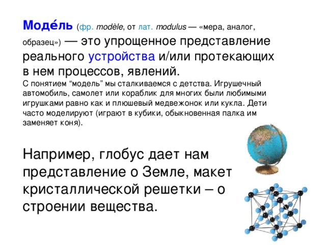Моде́ль  ( фр.   modèle , от лат.   modulus  — «мера, аналог, образец»)  — это упрощенное представление реального устройства и/или протекающих в нем процессов, явлений. С понятием “модель” мы сталкиваемся с детства. Игрушечный автомобиль, самолет или кораблик для многих были любимыми игрушками равно как и плюшевый медвежонок или кукла. Дети часто моделируют (играют в кубики, обыкновенная палка им заменяет коня). Например, глобус дает нам представление о Земле, макет кристаллической решетки – о строении вещества. 