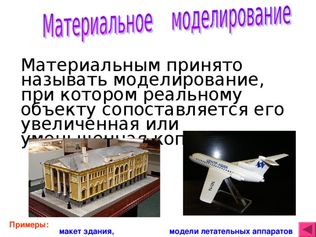 Материальным принято называть моделирование, при котором реальному объекту сопоставляется его увеличенная или уменьшенная копия . Примеры: макет здания,   модели летательных аппаратов 