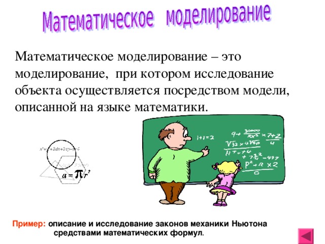 Математическое моделирование – это моделирование, при котором исследование объекта осуществляется посредством модели, описанной на языке математики. Пример: описание и исследование законов механики Ньютона средствами математических формул . 
