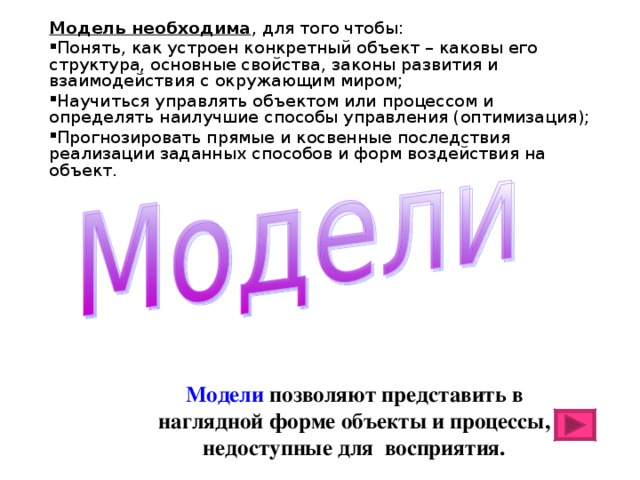 Модель необходима , для того чтобы: Понять, как устроен конкретный объект – каковы его структура, основные свойства, законы развития и взаимодействия с окружающим миром; Научиться управлять объектом или процессом и определять наилучшие способы управления (оптимизация); Прогнозировать прямые и косвенные последствия реализации заданных способов и форм воздействия на объект. Модели позволяют представить в наглядной форме объекты и процессы, недоступные для восприятия. 