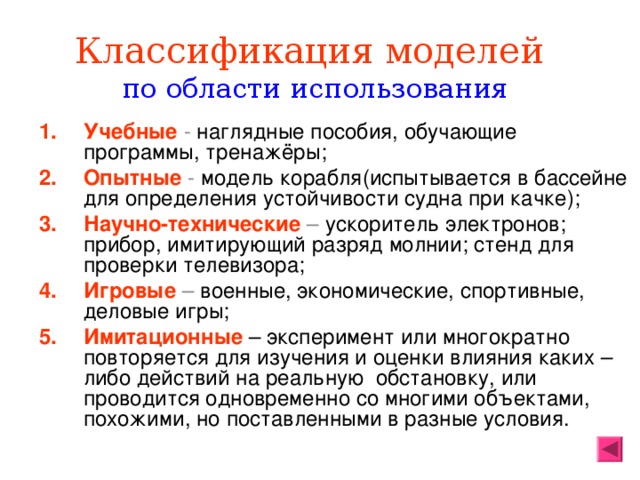 Классификация моделей   по области использования Учебные  - наглядные пособия, обучающие программы, тренажёры; Опытные - модель корабля(испытывается в бассейне для определения устойчивости судна при качке); Научно-технические – ускоритель электронов; прибор, имитирующий разряд молнии; стенд для проверки телевизора; Игровые – военные, экономические, спортивные, деловые игры; Имитационные  – эксперимент или многократно повторяется для изучения и оценки влияния каких – либо действий на реальную обстановку, или проводится одновременно со многими объектами, похожими, но поставленными в разные условия. 