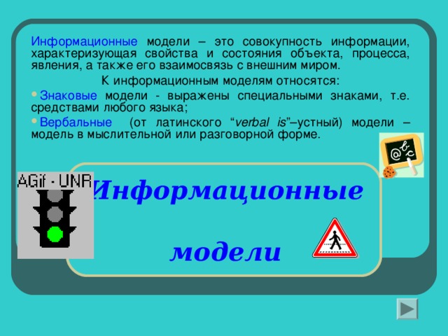 Информационные модели – это совокупность информации, характеризующая свойства и состояния объекта, процесса, явления, а также его взаимосвязь с внешним миром. К информационным моделям относятся: Знаковые модели - выражены специальными знаками, т.е. средствами любого языка; Вербальные (от латинского “ verbal is ” –устный) модели –  модель в мыслительной или разговорной форме. Информационные    модели   