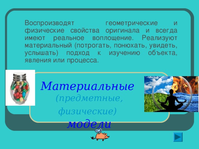 Воспроизводят геометрические и физические свойства оригинала и всегда имеют реальное воплощение. Реализуют материальный (потрогать, понюхать, увидеть, услышать) подход к изучению объекта, явления или процесса. Материальные   (предметные, физические)   модели   