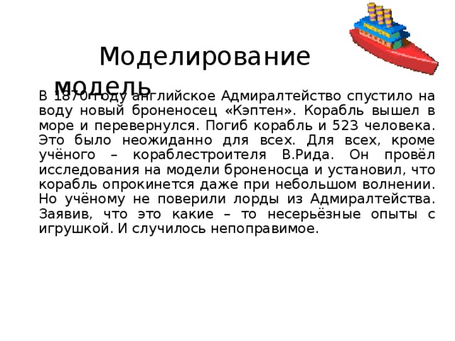  Моделирование и модель В 1870 году английское Адмиралтейство спустило на воду новый броненосец «Кэптен». Корабль вышел в море и перевернулся. Погиб корабль и 523 человека. Это было неожиданно для всех. Для всех, кроме учёного – кораблестроителя В.Рида. Он провёл исследования на модели броненосца и установил, что корабль опрокинется даже при небольшом волнении. Но учёному не поверили лорды из Адмиралтейства. Заявив, что это какие – то несерьёзные опыты с игрушкой. И случилось непоправимое. 