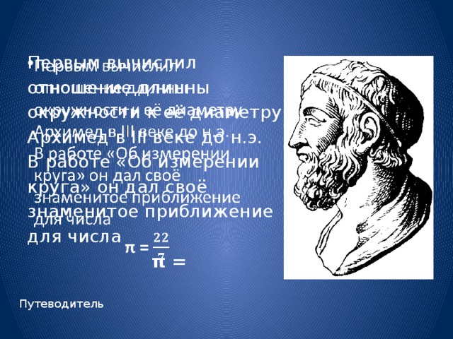   Первым вычислил отношение длинны окружности к её диаметру Архимед в III веке до н.э. В работе «Об измерении круга» он дал своё знаменитое приближение для числа  π = Путеводитель 