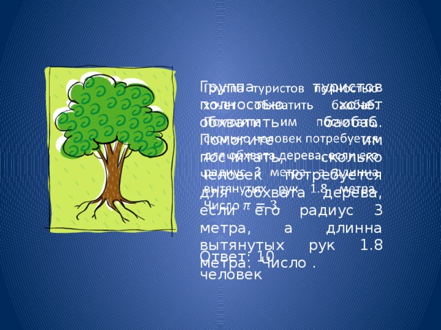 Группа туристов полностью хочет обхватить баобаб. Помогите им посчитать, сколько человек потребуется для обхвата дерева, если его радиус 3 метра, а длинна вытянутых рук 1.8 метра. Число .   Ответ: 10 человек 
