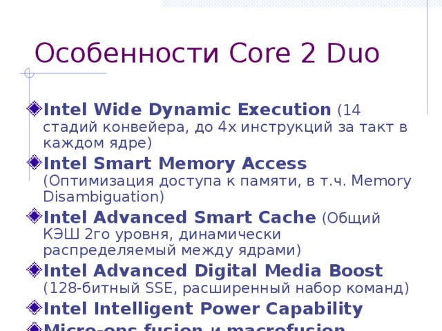 Особенности Core 2 Duo Intel Wide Dynamic Execution (14 стадий конвейера, до 4х инструкций за такт в каждом ядре) Intel Smart Memory Access (Оптимизация доступа к памяти, в т.ч. Memory Disambiguation) Intel Advanced Smart Cache (Общий КЭШ 2го уровня, динамически распределяемый между ядрами) Intel Advanced Digital Media Boost (128-битный SSE, расширенный набор команд) Intel Intelligent Power Capability  Micro-ops fusion и macrofusion 