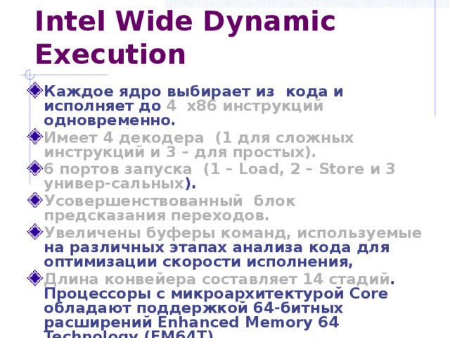 Intel Wide Dynamic Execution Каждое ядро выбирает из кода и исполняет до  4  x86 инструкций  одновременно. Имеет 4 декодера ( 1 для сложных инструкций и 3 – для простых). 6 портов запуска ( 1 – Load, 2 – Store  и 3 универ-сальных ). Усовершенствованный блок предсказания переходов. Увеличены буферы команд, используемые  на различных этапах анализа кода для оптимизации скорости исполнения, Длина конвейера составляет 14 стадий .  Процессоры с микроархитектурой Core обладают поддержкой 64-битных расширений Enhanced Memory 64 Technology (EM64T). 