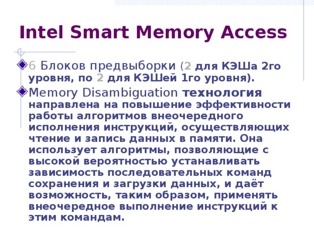 Intel Smart Memory Access 6 Блоков предвыборки ( 2 для КЭШа 2го уровня, по 2  для КЭШей 1го уровня). Memory Disambiguation технология направлена на повышение эффективности работы алгоритмов внеочередного исполнения инструкций, осуществляющих чтение и запись данных в памяти. Она использует алгоритмы, позволяющие с высокой вероятностью устанавливать зависимость последовательных команд сохранения и загрузки данных, и даёт возможность, таким образом, применять внеочередное выполнение инструкций к этим  командам. 