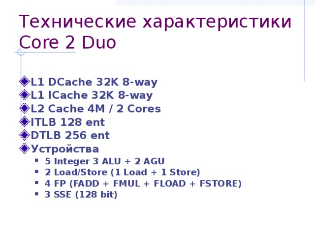Технические характеристики Core 2 Duo L1 DCache 32K 8-way L1 ICache 32K 8-way L2 Cache 4M / 2 Cores ITLB 128 ent DTLB 256 ent Устройства 5 Integer 3 ALU + 2 AGU 2 Load/Store (1 Load + 1 Store) 4 FP (FADD + FMUL + FLOAD + FSTORE) 3 SSE (128 bit) 5 Integer 3 ALU + 2 AGU 2 Load/Store (1 Load + 1 Store) 4 FP (FADD + FMUL + FLOAD + FSTORE) 3 SSE (128 bit) 