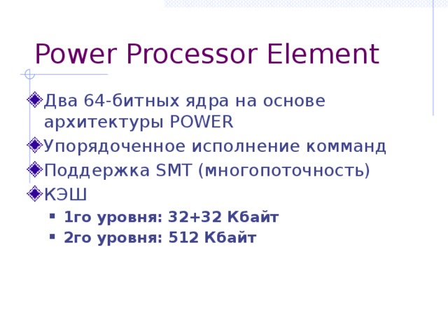 Power Processor Element Два 64-битных ядра на основе архитектуры POWER Упорядоченное исполнение комманд Поддержка SMT (многопоточность) КЭШ 1го уровня: 32+32 Кбайт 2го уровня: 512 Кбайт 1го уровня: 32+32 Кбайт 2го уровня: 512 Кбайт 