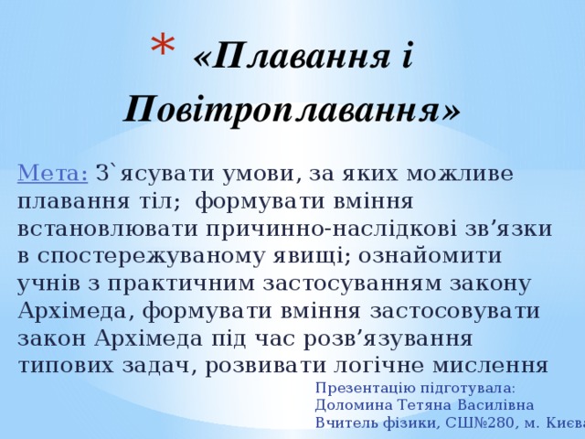 «Плавання і Повітроплавання»   Мета: З`ясувати умови, за яких можливе плавання тіл; формувати вміння встановлювати причинно-наслідкові зв’язки в спостережуваному явищі; ознайомити учнів з практичним застосуванням закону Архімеда, формувати вміння застосовувати закон Архімеда під час розв’язування типових задач, розвивати логічне мислення Презентацію підготувала: Доломина Тетяна Василівна Вчитель фізики, СШ№280, м. Києва 