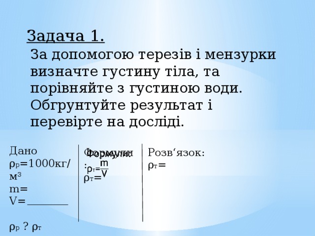 Задача 1. За допомогою терезів і мензурки визначте густину тіла, та порівняйте з густиною води. Обгрунтуйте результат і перевірте на досліді. Дано ρ р =1000кг/м 3 m= V= ρ р ? ρ т Розв‘язок:   Формули: ρ т = ρ т = 