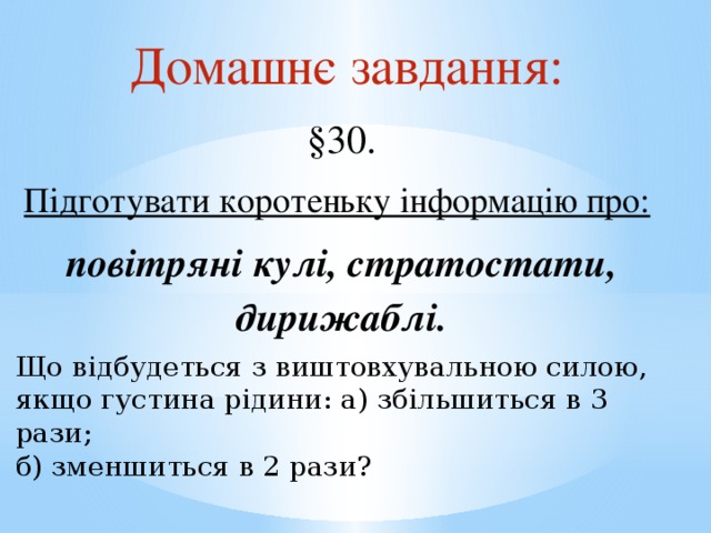 Домашнє завдання: §30. Підготувати коротеньку інформацію про:  повітряні кулі, стратостати, дирижаблі. Що відбудеться з виштовхувальною силою, якщо густина рідини: а) збільшиться в 3 рази; б) зменшиться в 2 рази? 