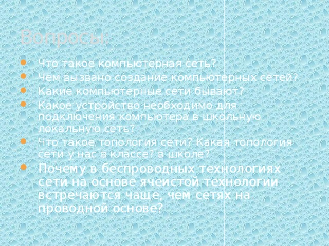Вопросы: Что такое компьютерная сеть? Чем вызвано создание компьютерных сетей? Какие компьютерные сети бывают? Какое устройство необходимо для подключения компьютера в школьную локальную сеть? Что такое топология сети? Какая топология сети у нас в классе? в школе? Почему в беспроводных технологиях сети на основе ячеистой технологии встречаются чаще, чем сетях на проводной основе? 