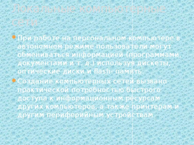 Локальные компьютерные сети При работе на персональном компьютере в автономном режиме пользователи могут обмениваться информацией (программами, документами и т. д.) используя дискеты, оптические диски и flash- память. Создание компьютерных сетей вызвано практической потребностью быстрого доступа к информационным ресурсам других компьютеров, а также принтерам и другим периферийным устройствам 