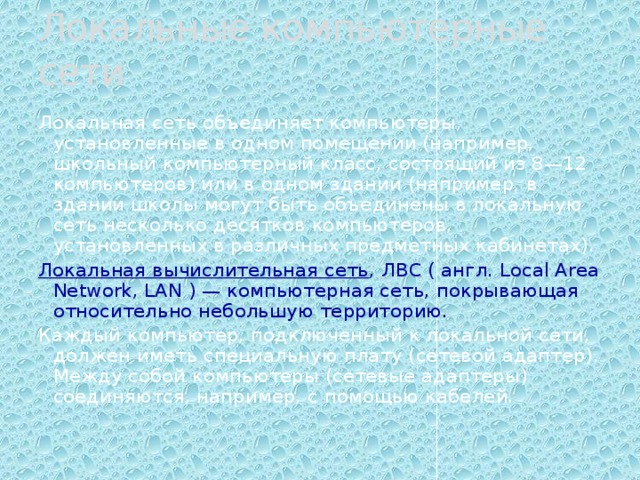Локальные компьютерные сети Локальная сеть объединяет компьютеры, установленные в одном помещении (например, школьный компьютерный класс, состоящий из 8—12 компьютеров) или в одном здании (например, в здании школы могут быть объединены в локальную сеть несколько десятков компьютеров, установленных в различных предметных кабинетах). Локальная вычислительная сеть , ЛВС ( англ. Local Area Network, LAN ) — компьютерная сеть, покрывающая относительно небольшую территорию. Каждый компьютер, подключенный к локальной сети, должен иметь специальную плату (сетевой адаптер). Между собой компьютеры (сетевые адаптеры) соединяются, например, с помощью кабелей. 