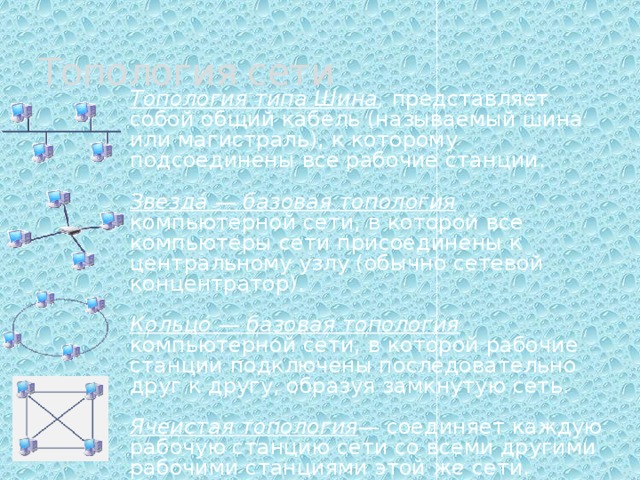 Топология сети Топология типа Шина , представляет собой общий кабель (называемый шина или магистраль), к которому подсоединены все рабочие станции. Звезда́ — базовая топология компьютерной сети, в которой все компьютеры сети присоединены к центральному узлу (обычно сетевой концентратор). Кольцо́ — базовая топология компьютерной сети, в которой рабочие станции подключены последовательно друг к другу, образуя замкнутую сеть. Ячеистая топология — соединяет каждую рабочую станцию сети со всеми другими рабочими станциями этой же сети. 