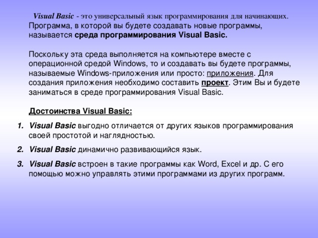  Visual Basic - это универсальный язык программирования для начинающих.  Программа, в которой вы будете создавать новые программы, называется среда программирования Visual Basic.   Поскольку эта среда выполняется на компьютере вместе с операционной средой Windows, то и создавать вы будете программы, называемые Windows-приложения или просто: приложения . Для создания приложения необходимо составить проект . Этим Вы и будете заниматься в среде программирования Visual Basic.   Достоинства Visual Basic:  Visual Basic выгодно отличается от других языков программирования своей простотой и наглядностью. Visual Basic динамично развивающийся язык. Visual Basic встроен в такие программы как Word, Excel и др. С его помощью можно управлять этими программами из других программ. 