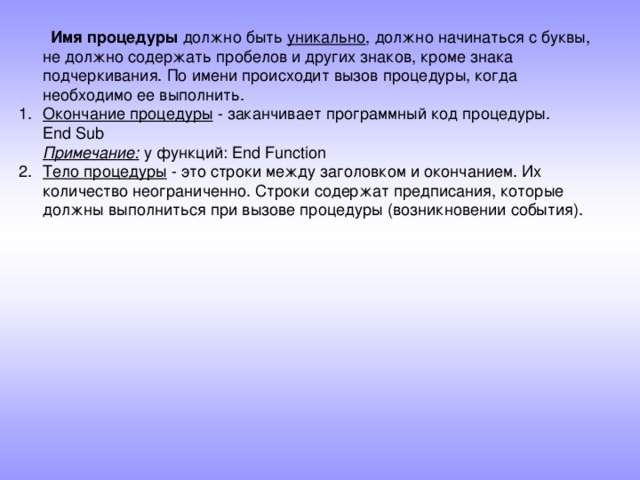  Имя процедуры должно быть уникально , должно начинаться с буквы, не должно содержать пробелов и других знаков, кроме знака подчеркивания. По имени происходит вызов процедуры, когда необходимо ее выполнить. Окончание процедуры - заканчивает программный код процедуры.  End Sub  Примечание :  у  функций : End Function Тело процедуры - это строки между заголовком и окончанием. Их количество неограниченно. Строки содержат предписания, которые должны выполниться при вызове процедуры (возникновении события).  