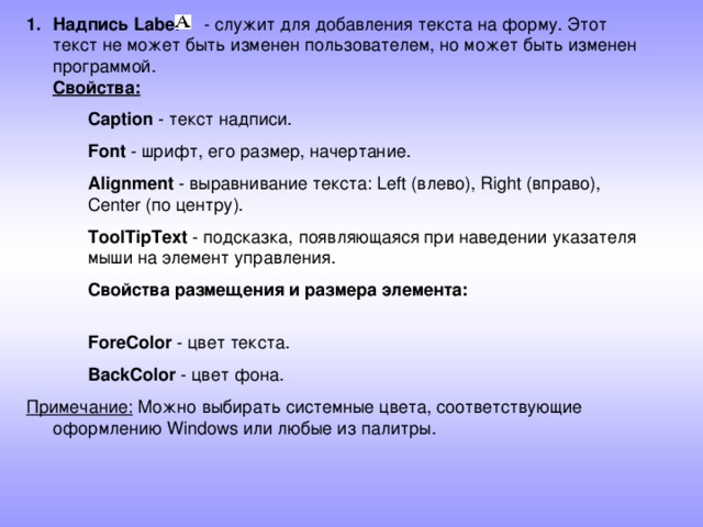 Надпись Label - служит для добавления текста на форму. Этот текст не может быть изменен пользователем, но может быть изменен программой.  Свойства: Caption - текст надписи. Font - шрифт, его размер, начертание. Alignment - выравнивание текста: Left (влево), Right (вправо), Center (по центру). ToolTipText - подсказка, появляющаяся при наведении указателя мыши на элемент управления. Свойства размещения и размера элемента:   ForeColor - цвет текста. BackColor - цвет фона. Caption - текст надписи. Font - шрифт, его размер, начертание. Alignment - выравнивание текста: Left (влево), Right (вправо), Center (по центру). ToolTipText - подсказка, появляющаяся при наведении указателя мыши на элемент управления. Свойства размещения и размера элемента:   ForeColor - цвет текста. BackColor - цвет фона. Примечание: Можно выбирать системные цвета, соответствующие оформлению Windows или любые из палитры.  