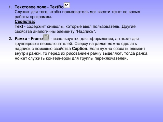 Текстовое поле - TextBox  Служит для того, чтобы пользователь мог ввести текст во время работы программы.  Свойства:  Text - содержит символы, которые ввел пользователь. Другие свойства аналогичны элементу 