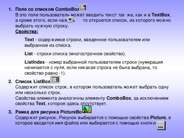 Поле со списком ComboBox  В это поле пользователь может вводить текст так же, как и в TextBox , а кроме этого, если нажать то откроется список, из которого можно выбрать нужную строку.  Свойства: Text - содержимое строки, введенное пользователем или выбранное из списка. List - строки списка (многострочное свойство). ListIndex - номер выбранной пользователем строки (нумерация начинается с нуля, если никакая строка не была выбрана, то свойство равно -1). Text - содержимое строки, введенное пользователем или выбранное из списка. List - строки списка (многострочное свойство). ListIndex - номер выбранной пользователем строки (нумерация начинается с нуля, если никакая строка не была выбрана, то свойство равно -1). Список ListBox  Cодержит список строк, в котором пользователь может выбрать одну или несколько строк.  Свойства элемента аналогичны элементу ComboBox , за исключением свойства Text , которое здесь отсутствует. Рамка для рисунка PictureBox  Содержит рисунок. Рисунок выбирается с помощью свойства Picture , в которое вводится имя файла или выбирается с помощью кнопки .  