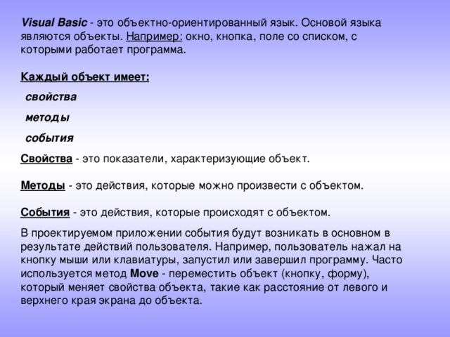 Visual Basic - это объектно-ориентированный язык. Основой языка являются объекты. Например: окно, кнопка, поле со списком, с которыми работает программа.   Каждый объект имеет:  свойства  методы  события  Свойства - это показатели, характеризующие объект.   Методы - это действия, которые можно произвести с объектом.   События - это действия, которые происходят с объектом. В проектируемом приложении события будут возникать в основном в результате действий пользователя. Например, пользователь нажал на кнопку мыши или клавиатуры, запустил или завершил программу. Часто используется метод Move - переместить объект (кнопку, форму), который меняет свойства объекта, такие как расстояние от левого и верхнего края экрана до объекта.    