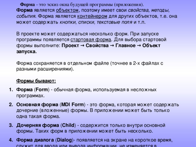  Форма - это эскиз окна будущей программы (приложения).  Форма является объектом , поэтому имеет свои свойства, методы, события . Форма является контейнером для других объектов, т.е. она может содержать кнопки, списки, текстовые поля и т.п.   В проекте может содержаться несколько форм. При запуске программы появляется стартовая форма . Для выбора стартовой формы выполните: Проект → Свойства → Главное → Объект запуска.   Форма сохраняется в отдельном файле (точнее в 2-х файлах с разными расширениями).   Формы бывают:  Форма ( Form ) - обычная форма, используемая в несложных программах. Основная форма ( MDI Form ) - это форма, которая может содержать дочерние (вложенные) формы. В приложении может быть только одна такая форма. Дочерняя форма ( Child ) - содержится только внутри основной формы. Таких форм в приложении может быть несколько. Форма диалога ( Dialog )- появляется на экране на короткое время, служит для ввода или вывода информации, не изменяется в размерах и находится поверх других окон. 