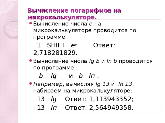 Вычисление логарифмов на микрокалькуляторе. Вычисление числа е на микрокалькуляторе проводится по программе:  1 SHIFT  e x  Ответ: 2,718281829. Вычисление числа lg b и  ln b проводится по программе:  b  lg  и  b  l п . Например , вычисляя lg 13 и  ln 13 , набираем на микрокалькуляторе:  13 lg Ответ: 1,113943352;  13 l п Ответ: 2,564949358. 